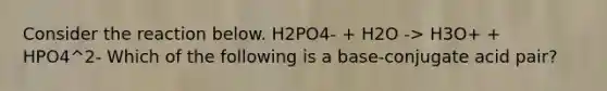 Consider the reaction below. H2PO4- + H2O -> H3O+ + HPO4^2- Which of the following is a base-conjugate acid pair?