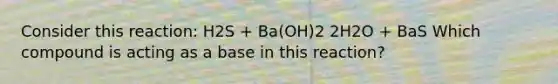 Consider this reaction: H2S + Ba(OH)2 2H2O + BaS Which compound is acting as a base in this reaction?