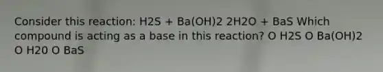 Consider this reaction: H2S + Ba(OH)2 2H2O + BaS Which compound is acting as a base in this reaction? O H2S O Ba(OH)2 O H20 O BaS