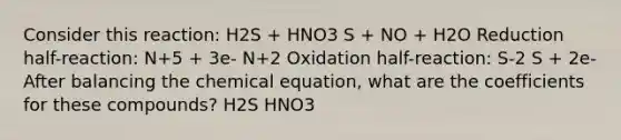 Consider this reaction: H2S + HNO3 S + NO + H2O Reduction half-reaction: N+5 + 3e- N+2 Oxidation half-reaction: S-2 S + 2e-After balancing the chemical equation, what are the coefficients for these compounds? H2S HNO3