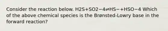 Consider the reaction below. H2S+SO2−4⇌HS−+HSO−4 Which of the above chemical species is the Brønsted-Lowry base in the forward reaction?