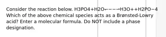 Consider the reaction below. H3PO4+H2O↽−−⇀H3O++H2PO−4 Which of the above chemical species acts as a Brønsted-Lowry acid? Enter a molecular formula. Do NOT include a phase designation.