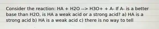 Consider the reaction: HA + H2O --> H3O+ + A- If A- is a better base than H2O, is HA a weak acid or a strong acid? a) HA is a strong acid b) HA is a weak acid c) there is no way to tell