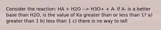 Consider the reaction: HA + H2O --> H3O+ + A- If A- is a better base than H2O, is the value of Ka greater than or less than 1? a) greater than 1 b) less than 1 c) there is no way to tell