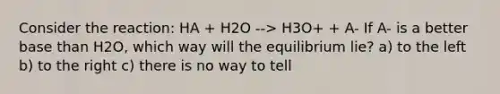 Consider the reaction: HA + H2O --> H3O+ + A- If A- is a better base than H2O, which way will the equilibrium lie? a) to the left b) to the right c) there is no way to tell