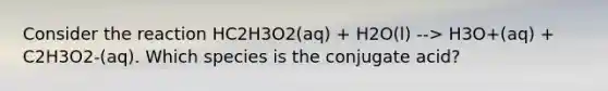 Consider the reaction HC2H3O2(aq) + H2O(l) --> H3O+(aq) + C2H3O2-(aq). Which species is the conjugate acid?