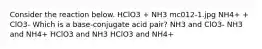 Consider the reaction below. HClO3 + NH3 mc012-1.jpg NH4+ + ClO3- Which is a base-conjugate acid pair? NH3 and ClO3- NH3 and NH4+ HClO3 and NH3 HClO3 and NH4+