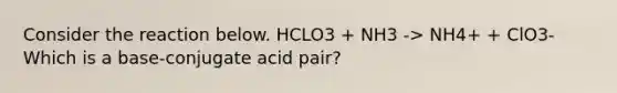 Consider the reaction below. HCLO3 + NH3 -> NH4+ + ClO3- Which is a base-conjugate acid pair?