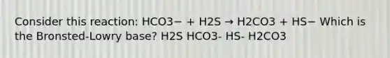 Consider this reaction: HCO3− + H2S → H2CO3 + HS− Which is the Bronsted-Lowry base? H2S HCO3- HS- H2CO3