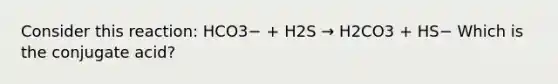 Consider this reaction: HCO3− + H2S → H2CO3 + HS− Which is the conjugate acid?