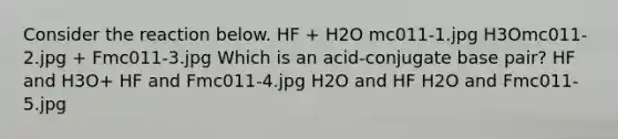 Consider the reaction below. HF + H2O mc011-1.jpg H3Omc011-2.jpg + Fmc011-3.jpg Which is an acid-conjugate base pair? HF and H3O+ HF and Fmc011-4.jpg H2O and HF H2O and Fmc011-5.jpg