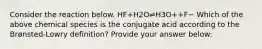 Consider the reaction below. HF+H2O⇌H3O++F− Which of the above chemical species is the conjugate acid according to the Brønsted-Lowry definition? Provide your answer below: