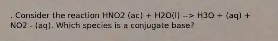 . Consider the reaction HNO2 (aq) + H2O(l) --> H3O + (aq) + NO2 - (aq). Which species is a conjugate base?