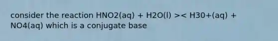 consider the reaction HNO2(aq) + H2O(l) >< H30+(aq) + NO4(aq) which is a conjugate base