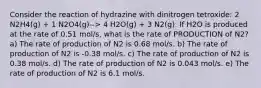 Consider the reaction of hydrazine with dinitrogen tetroxide: 2 N2H4(g) + 1 N2O4(g)--> 4 H2O(g) + 3 N2(g). If H2O is produced at the rate of 0.51 mol/s, what is the rate of PRODUCTION of N2? a) The rate of production of N2 is 0.68 mol/s. b) The rate of production of N2 is -0.38 mol/s. c) The rate of production of N2 is 0.38 mol/s. d) The rate of production of N2 is 0.043 mol/s. e) The rate of production of N2 is 6.1 mol/s.