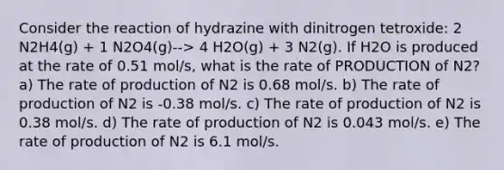 Consider the reaction of hydrazine with dinitrogen tetroxide: 2 N2H4(g) + 1 N2O4(g)--> 4 H2O(g) + 3 N2(g). If H2O is produced at the rate of 0.51 mol/s, what is the rate of PRODUCTION of N2? a) The rate of production of N2 is 0.68 mol/s. b) The rate of production of N2 is -0.38 mol/s. c) The rate of production of N2 is 0.38 mol/s. d) The rate of production of N2 is 0.043 mol/s. e) The rate of production of N2 is 6.1 mol/s.