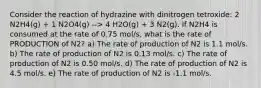 Consider the reaction of hydrazine with dinitrogen tetroxide: 2 N2H4(g) + 1 N2O4(g) --> 4 H2O(g) + 3 N2(g). If N2H4 is consumed at the rate of 0.75 mol/s, what is the rate of PRODUCTION of N2? a) The rate of production of N2 is 1.1 mol/s. b) The rate of production of N2 is 0.13 mol/s. c) The rate of production of N2 is 0.50 mol/s. d) The rate of production of N2 is 4.5 mol/s. e) The rate of production of N2 is -1.1 mol/s.