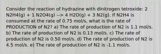 Consider the reaction of hydrazine with dinitrogen tetroxide: 2 N2H4(g) + 1 N2O4(g) --> 4 H2O(g) + 3 N2(g). If N2H4 is consumed at the rate of 0.75 mol/s, what is the rate of PRODUCTION of N2? a) The rate of production of N2 is 1.1 mol/s. b) The rate of production of N2 is 0.13 mol/s. c) The rate of production of N2 is 0.50 mol/s. d) The rate of production of N2 is 4.5 mol/s. e) The rate of production of N2 is -1.1 mol/s.