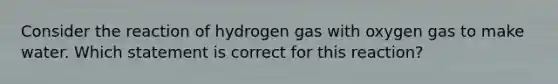 Consider the reaction of hydrogen gas with oxygen gas to make water. Which statement is correct for this reaction?