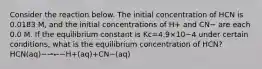 Consider the reaction below. The initial concentration of HCN is 0.0183 M, and the initial concentrations of H+ and CN− are each 0.0 M. If the equilibrium constant is Kc=4.9×10−4 under certain conditions, what is the equilibrium concentration of HCN?HCN(aq)−⇀↽−H+(aq)+CN−(aq)