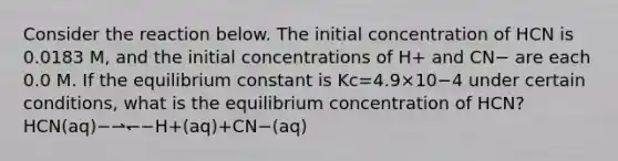 Consider the reaction below. The initial concentration of HCN is 0.0183 M, and the initial concentrations of H+ and CN− are each 0.0 M. If the equilibrium constant is Kc=4.9×10−4 under certain conditions, what is the equilibrium concentration of HCN?HCN(aq)−⇀↽−H+(aq)+CN−(aq)