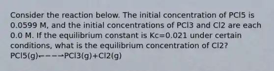 Consider the reaction below. The initial concentration of PCl5 is 0.0599 M, and the initial concentrations of PCl3 and Cl2 are each 0.0 M. If the equilibrium constant is Kc=0.021 under certain conditions, what is the equilibrium concentration of Cl2? PCl5(g)↽−−⇀PCl3(g)+Cl2(g)