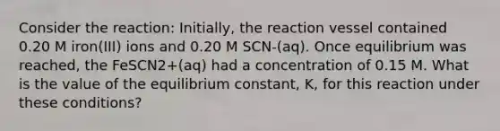 Consider the reaction: Initially, the reaction vessel contained 0.20 M iron(III) ions and 0.20 M SCN-(aq). Once equilibrium was reached, the FeSCN2+(aq) had a concentration of 0.15 M. What is the value of the equilibrium constant, K, for this reaction under these conditions?