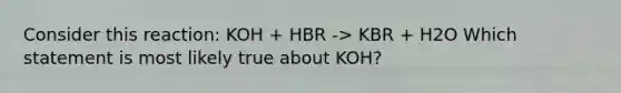 Consider this reaction: KOH + HBR -> KBR + H2O Which statement is most likely true about KOH?