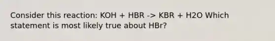 Consider this reaction: KOH + HBR -> KBR + H2O Which statement is most likely true about HBr?