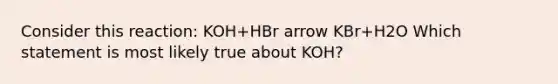 Consider this reaction: KOH+HBr arrow KBr+H2O Which statement is most likely true about KOH?