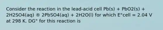 Consider the reaction in the lead-acid cell Pb(s) + PbO2(s) + 2H2SO4(aq) ® 2PbSO4(aq) + 2H2O(l) for which E°cell = 2.04 V at 298 K. DG° for this reaction is