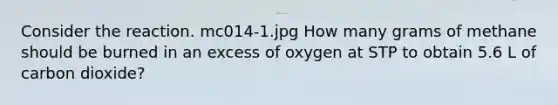 Consider the reaction. mc014-1.jpg How many grams of methane should be burned in an excess of oxygen at STP to obtain 5.6 L of carbon dioxide?