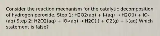 Consider the reaction mechanism for the catalytic decomposition of hydrogen peroxide. Step 1: H2O2(aq) + I-(aq) → H2O(l) + IO-(aq) Step 2: H2O2(aq) + IO-(aq) → H2O(l) + O2(g) + I-(aq) Which statement is false?