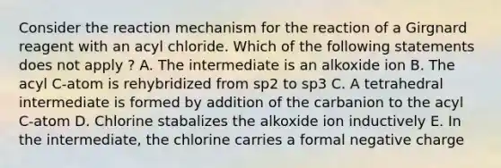 Consider the reaction mechanism for the reaction of a Girgnard reagent with an acyl chloride. Which of the following statements does not apply ? A. The intermediate is an alkoxide ion B. The acyl C-atom is rehybridized from sp2 to sp3 C. A tetrahedral intermediate is formed by addition of the carbanion to the acyl C-atom D. Chlorine stabalizes the alkoxide ion inductively E. In the intermediate, the chlorine carries a formal negative charge