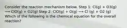 Consider the reaction mechanism below. Step 1: Cl(g) + O3(g) ⟶ ClO(g) + O2(g) Step 2: ClO(g) + O(g) ⟶ Cl (g) + O2 (g) Which of the following is the chemical equation for the overall reaction?