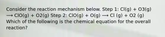 Consider the reaction mechanism below. Step 1: Cl(g) + O3(g) ⟶ ClO(g) + O2(g) Step 2: ClO(g) + O(g) ⟶ Cl (g) + O2 (g) Which of the following is the chemical equation for the overall reaction?