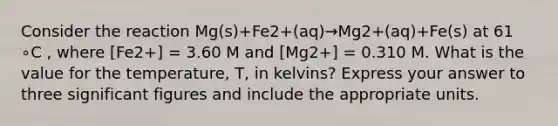 Consider the reaction Mg(s)+Fe2+(aq)→Mg2+(aq)+Fe(s) at 61 ∘C , where [Fe2+] = 3.60 M and [Mg2+] = 0.310 M. What is the value for the temperature, T, in kelvins? Express your answer to three significant figures and include the appropriate units.