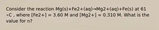 Consider the reaction Mg(s)+Fe2+(aq)→Mg2+(aq)+Fe(s) at 61 ∘C , where [Fe2+] = 3.60 M and [Mg2+] = 0.310 M. What is the value for n?