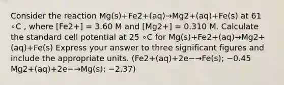 Consider the reaction Mg(s)+Fe2+(aq)→Mg2+(aq)+Fe(s) at 61 ∘C , where [Fe2+] = 3.60 M and [Mg2+] = 0.310 M. Calculate the standard cell potential at 25 ∘C for Mg(s)+Fe2+(aq)→Mg2+(aq)+Fe(s) Express your answer to three significant figures and include the appropriate units. (Fe2+(aq)+2e−→Fe(s); −0.45 Mg2+(aq)+2e−→Mg(s); −2.37)