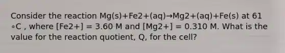 Consider the reaction Mg(s)+Fe2+(aq)→Mg2+(aq)+Fe(s) at 61 ∘C , where [Fe2+] = 3.60 M and [Mg2+] = 0.310 M. What is the value for the reaction quotient, Q, for the cell?