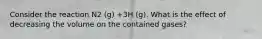 Consider the reaction N2 (g) +3H (g). What is the effect of decreasing the volume on the contained gases?