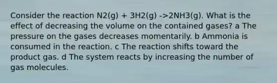 Consider the reaction N2(g) + 3H2(g) ->2NH3(g). What is the effect of decreasing the volume on the contained gases? a The pressure on the gases decreases momentarily. b Ammonia is consumed in the reaction. c The reaction shifts toward the product gas. d The system reacts by increasing the number of gas molecules.