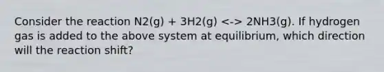 Consider the reaction N2(g) + 3H2(g) 2NH3(g). If hydrogen gas is added to the above system at equilibrium, which direction will the reaction shift?