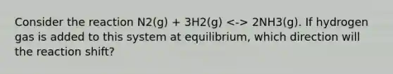 Consider the reaction N2(g) + 3H2(g) 2NH3(g). If hydrogen gas is added to this system at equilibrium, which direction will the reaction shift?