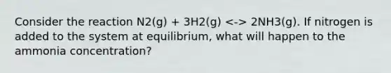 Consider the reaction N2(g) + 3H2(g) 2NH3(g). If nitrogen is added to the system at equilibrium, what will happen to the ammonia concentration?