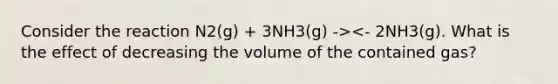 Consider the reaction N2(g) + 3NH3(g) -><- 2NH3(g). What is the effect of decreasing the volume of the contained gas?