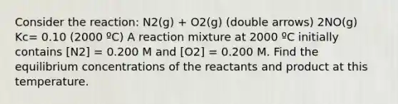 Consider the reaction: N2(g) + O2(g) (double arrows) 2NO(g) Kc= 0.10 (2000 ºC) A reaction mixture at 2000 ºC initially contains [N2] = 0.200 M and [O2] = 0.200 M. Find the equilibrium concentrations of the reactants and product at this temperature.