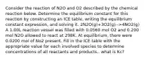 Consider the reaction of N2O and O2 described by the chemical reaction below. Determine the equilibrium constant for this reaction by constructing an ICE table, writing the equilibrium constant expression, and solving it. 2N2O(g)+3O2(g)-->4NO2(g) A 1.00L reaction vessel was filled with 0.0560 mol O2 and 0.200 mol N2O allowed to react at 298K. At equilibrium, there were 0.0200 mol of No2 present. Fill in the ICE table with the appropriate value for each involved species to determine concentrations of all reactants and products.. what is Kc?