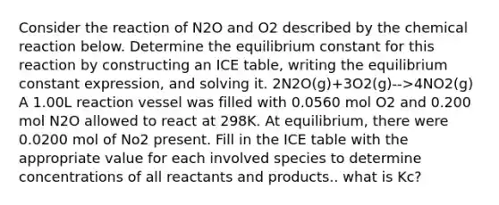 Consider the reaction of N2O and O2 described by the chemical reaction below. Determine the equilibrium constant for this reaction by constructing an ICE table, writing the equilibrium constant expression, and solving it. 2N2O(g)+3O2(g)-->4NO2(g) A 1.00L reaction vessel was filled with 0.0560 mol O2 and 0.200 mol N2O allowed to react at 298K. At equilibrium, there were 0.0200 mol of No2 present. Fill in the ICE table with the appropriate value for each involved species to determine concentrations of all reactants and products.. what is Kc?