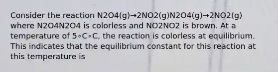 Consider the reaction N2O4(g)→2NO2(g)N2O4(g)→2NO2(g) where N2O4N2O4 is colorless and NO2NO2 is brown. At a temperature of 5∘C∘C, the reaction is colorless at equilibrium. This indicates that the equilibrium constant for this reaction at this temperature is